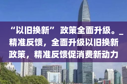 “以舊換新” 政策全面升級。_精準反饋，全面升級以舊換新政策，精準反饋促消費新動力木工機械,設備,零部件