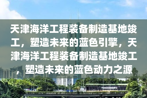 天津海洋工程裝備制造基地竣工，塑造未來的藍(lán)色引擎，天津海洋工程裝備制造基地竣工，塑造未來的藍(lán)色動(dòng)力之源木工機(jī)械,設(shè)備,零部件