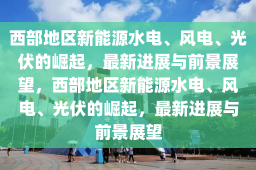 西部地區(qū)新能源水電、風(fēng)電、光伏的崛起，最新進(jìn)展與前景展望，西部地區(qū)新能源水電、風(fēng)電木工機(jī)械,設(shè)備,零部件、光伏的崛起，最新進(jìn)展與前景展望