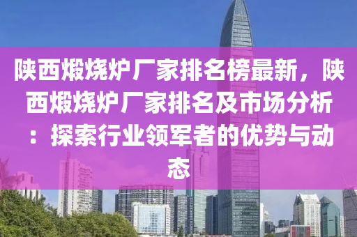 陜西煅燒爐廠家排名榜最新，陜西煅燒爐廠家排名及市場(chǎng)分析：探索行業(yè)領(lǐng)軍者的優(yōu)勢(shì)與動(dòng)態(tài)木工機(jī)械,設(shè)備,零部件