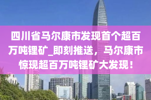 四川省馬爾康市發(fā)現(xiàn)首個(gè)超百萬噸鋰礦_即刻推送，馬爾康市驚現(xiàn)超百萬噸鋰礦大發(fā)現(xiàn)！