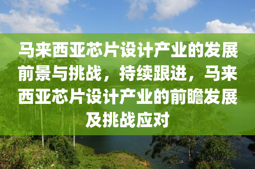 馬來(lái)西亞芯片設(shè)計(jì)產(chǎn)業(yè)的發(fā)展前景與挑戰(zhàn)，持續(xù)跟進(jìn)，馬來(lái)西亞芯片設(shè)計(jì)產(chǎn)業(yè)的前瞻發(fā)展及挑戰(zhàn)應(yīng)對(duì)