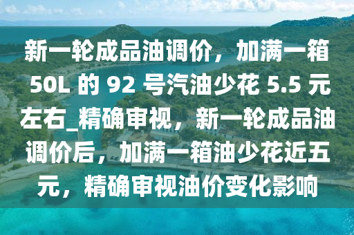 新一輪成品油調(diào)價(jià)，加滿(mǎn)一箱 50L 的 92 號(hào)汽油少花 5.5 元左右_精確審視，新一輪成品油調(diào)價(jià)后，加滿(mǎn)一箱油少花近五元，精確審視油價(jià)變化影響