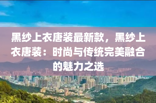 黑紗上衣唐裝最新款，黑紗上衣唐裝：時尚與傳統(tǒng)完美融合的魅力之選