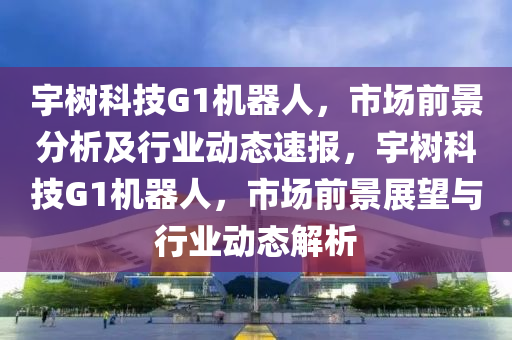 宇樹科技G1機器人，市場前景分析及行業(yè)動態(tài)速報，宇樹木工機械,設備,零部件科技G1機器人，市場前景展望與行業(yè)動態(tài)解析