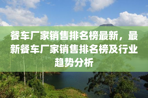 餐車廠家銷售排名榜最新，最新餐車廠家銷售排名榜及行業(yè)趨勢分析