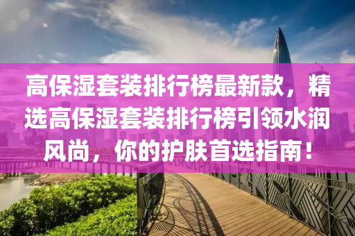 高保濕套裝排行榜最新款，精選高保濕套裝排行榜木工機(jī)械,設(shè)備,零部件引領(lǐng)水潤風(fēng)尚，你的護(hù)膚首選指南！