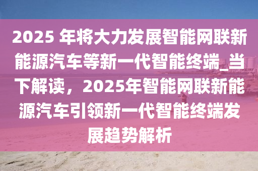 2025 年將大力發(fā)展智能網(wǎng)聯(lián)新能源汽車等新一代智能終端_當下解讀，2025年智能網(wǎng)聯(lián)新能源汽車引領(lǐng)新一代智能終端發(fā)展趨勢解析