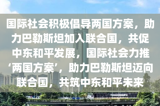 國際社會積極倡導(dǎo)兩國方案，助力巴勒斯坦加入聯(lián)合國，共促中東和平發(fā)展，國際社會力推‘兩國方案’，助力巴勒斯坦邁向聯(lián)合國，共筑中東和平未來