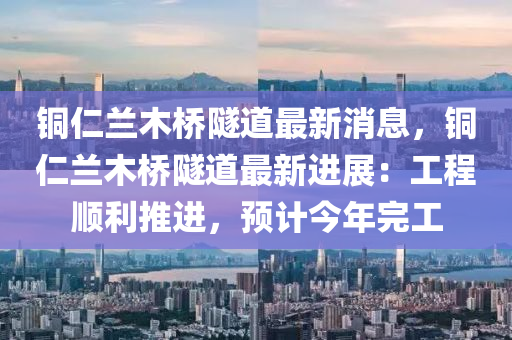 銅仁蘭木橋隧道最新消息，銅仁蘭木橋隧道最新進(jìn)展：工程順利推進(jìn)，預(yù)計今年完工