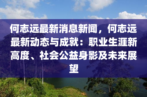 何志遠(yuǎn)最新消息新聞，何志遠(yuǎn)最新動(dòng)態(tài)與成就：職業(yè)生涯新高度、社會(huì)公益身影及未來(lái)展望