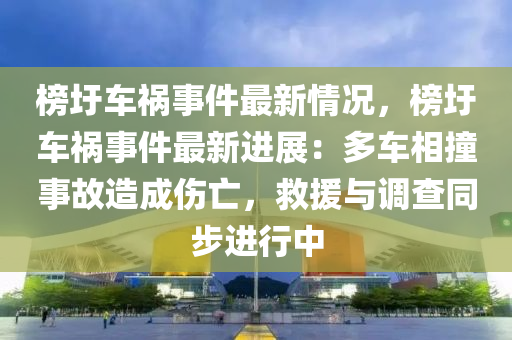 榜圩車禍事件最新情況，榜圩車禍事件最新進展：多車相撞事故造成傷亡，救援與調(diào)查同步進行中