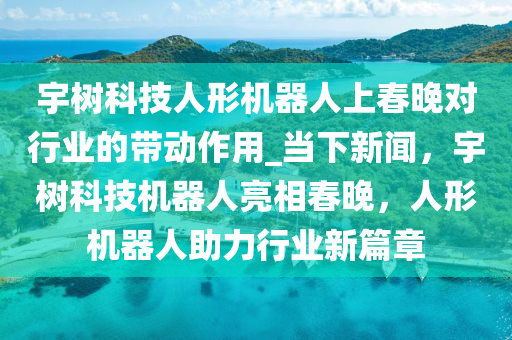 宇樹科技人形機器人上春晚對行業(yè)的帶動作用_當下新聞，宇樹科技機器人亮相春晚，人形機器人助力行業(yè)新篇章