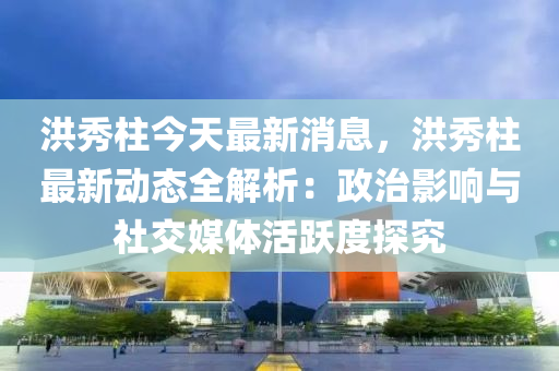 洪秀柱今天最新消息，洪秀柱最新動態(tài)全解析：政治影響與社交媒體活躍度探究