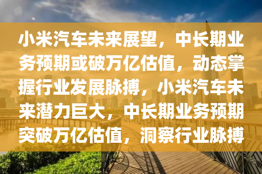 小米汽車未來展望，中長期業(yè)務(wù)預(yù)期或破萬億估值，動態(tài)掌握行業(yè)發(fā)展脈搏，小米汽車未來潛力巨大，中長期業(yè)務(wù)預(yù)期突破萬億估值，洞察行業(yè)脈搏