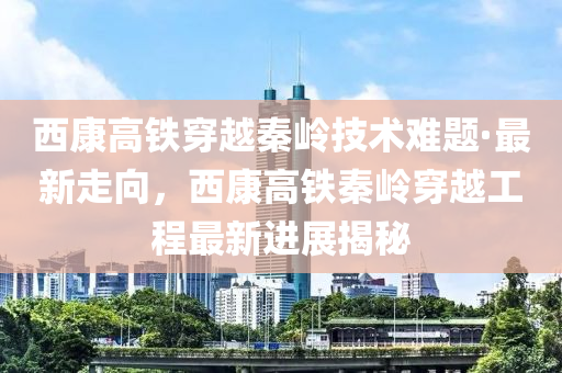 西康高鐵穿越秦嶺技術(shù)難題·最新走向，西康高鐵秦嶺穿越工程最新進(jìn)展揭秘