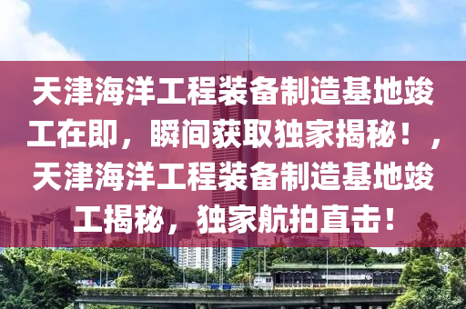 天津海洋工程裝備制造基地竣工在即，瞬間獲取獨(dú)家揭秘！，天津海洋工程裝備制造基地竣工揭秘，獨(dú)家航拍直擊！