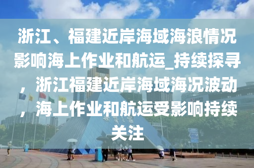 浙江、福建近岸海域海浪情況影響海上作業(yè)和航運_持續(xù)探尋，浙江福建近岸海域海況波動，海上作業(yè)和航運受影響持續(xù)關(guān)注