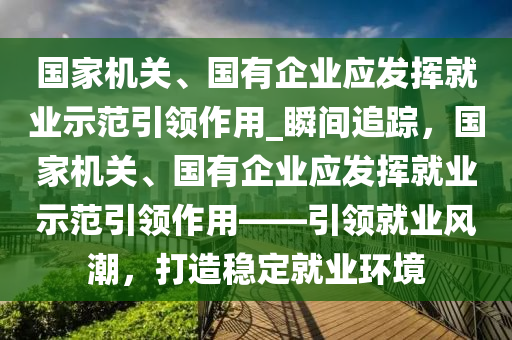 國家機關(guān)、國有企業(yè)木工機械,設(shè)備,零部件應(yīng)發(fā)揮就業(yè)示范引領(lǐng)作用_瞬間追蹤，國家機關(guān)、國有企業(yè)應(yīng)發(fā)揮就業(yè)示范引領(lǐng)作用——引領(lǐng)就業(yè)風(fēng)潮，打造穩(wěn)定就業(yè)環(huán)境