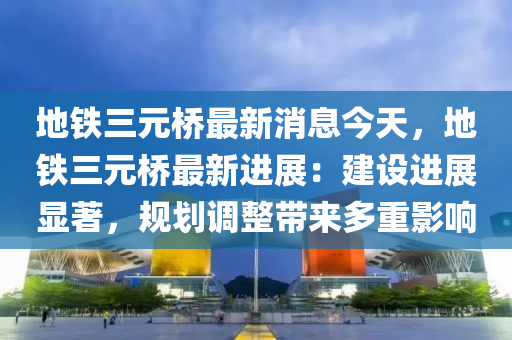 地鐵三元橋最新消息今天，地鐵三元橋最新進展：建設進展顯著，規(guī)劃調整帶來多重影響