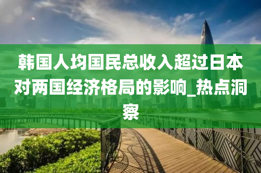 韓國人均國民總收入超過日本對兩國經(jīng)濟(jì)格局的影響_熱點(diǎn)洞察