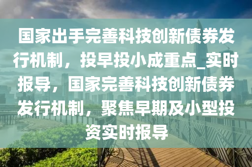 國家出手完善科技創(chuàng)新債券發(fā)行機(jī)制，投早投小成重點(diǎn)_實(shí)時報導(dǎo)，國家完善科技創(chuàng)新債券發(fā)行機(jī)制，聚焦早期及小型投資實(shí)時報導(dǎo)