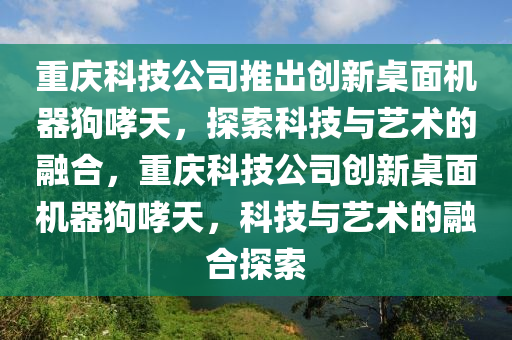 重慶科技公司推出創(chuàng)新桌面機(jī)器狗哮天，探索科技與藝術(shù)的融合，重慶科技公司創(chuàng)新桌面機(jī)器狗哮天，科技與藝術(shù)的融合探索