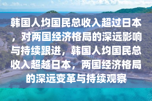 韓國人均國民總收入超過日本，對兩國經(jīng)濟(jì)格局的深遠(yuǎn)影響與持續(xù)跟進(jìn)，韓國人均國民總收入超越日本，兩國經(jīng)濟(jì)格局的深遠(yuǎn)變革與持續(xù)觀察