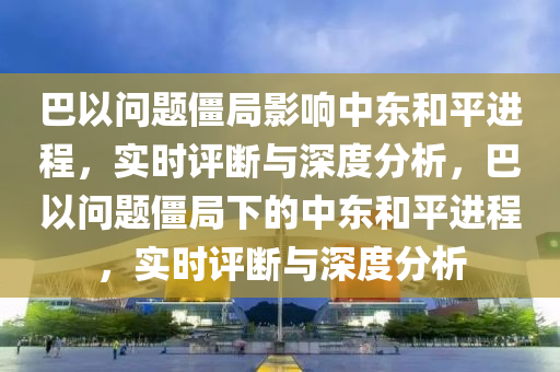 巴以問題僵局影響中東和平進(jìn)程，實時評斷與深度分析，巴以問題僵局下的中東和平進(jìn)程，實時評斷與深度分析