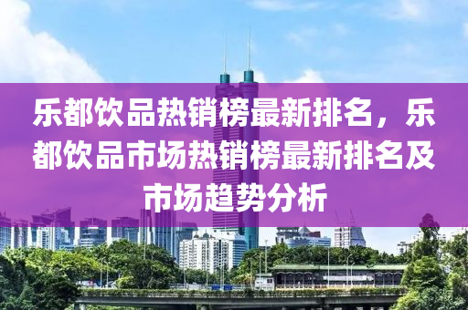 樂(lè)都飲品熱銷(xiāo)榜最新排名，樂(lè)都飲品市場(chǎng)熱銷(xiāo)榜最新排名及市場(chǎng)趨勢(shì)分析