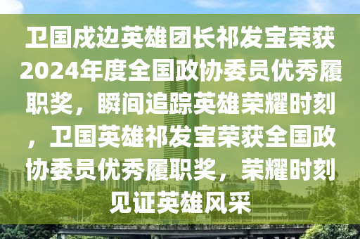 衛(wèi)國戍邊英雄團長祁發(fā)寶榮獲2024年度全國政協(xié)委員優(yōu)秀履職獎，瞬間追蹤英雄榮耀時刻，衛(wèi)國英雄祁發(fā)寶榮獲全國政協(xié)委員優(yōu)秀履職獎，榮耀時刻見證英雄風采