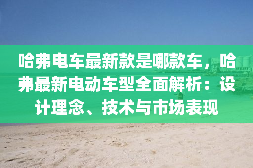 哈弗電車最新款是哪款車，哈弗最新電動車型全面解析：設(shè)計理念、技術(shù)與市場表現(xiàn)