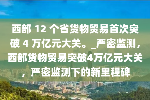 西部 12 個(gè)省貨物貿(mào)易首次突破 4 萬億元大關(guān)。_嚴(yán)密監(jiān)測，西部貨物貿(mào)易突破4萬億元大關(guān)，嚴(yán)密監(jiān)測下的新里程碑