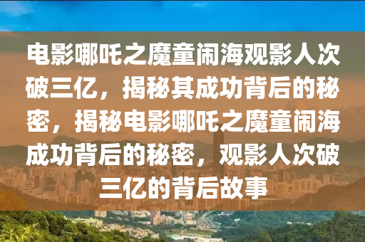 電影哪吒之魔童鬧海觀影人次破三億，揭秘其成功背后的秘密，揭秘電影哪吒之魔童鬧海成功背后的秘密，觀影人次破三億的背后故事