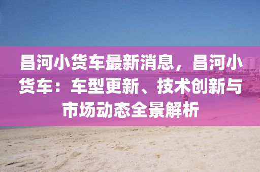 昌河小貨車最新消息，昌河小貨車：車型更新、技術(shù)創(chuàng)新與市場動態(tài)全景解析