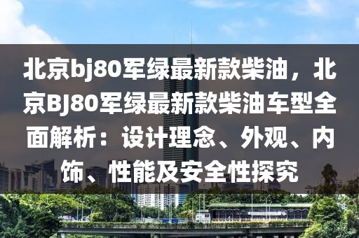 北京bj80軍綠最新款柴油，北京BJ80軍綠最新款柴油車型全面解析：設(shè)計理念、外觀、內(nèi)飾、性能及安全性探究