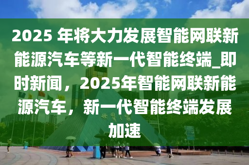 2025 年將大力發(fā)展智能網(wǎng)聯(lián)新能源汽車等新一代智能終端_即時新聞，2025年智能網(wǎng)聯(lián)新能源汽車，新一代智能終端發(fā)展加速