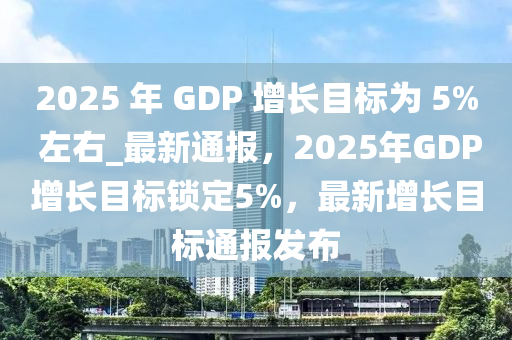 2025 年 GDP 增長(zhǎng)目標(biāo)為木工機(jī)械,設(shè)備,零部件 5% 左右_最新通報(bào)，2025年GDP增長(zhǎng)目標(biāo)鎖定5%，最新增長(zhǎng)目標(biāo)通報(bào)發(fā)布