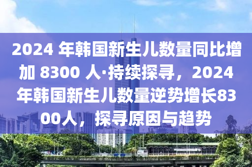 2024 年韓國新生兒數(shù)量同比增加 8300 人·持續(xù)探尋，2024年韓國新生兒數(shù)量逆勢增長8300人，探尋原因與趨勢