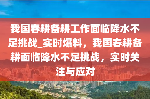 我國春耕備耕工作面臨降水不足挑戰(zhàn)_實時爆料，我國春耕備耕面臨降水不足挑戰(zhàn)，實時關(guān)注與應(yīng)對