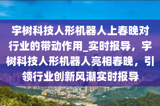 宇樹科技人形機器人上春晚對行業(yè)的帶動作用_實時報導(dǎo)，宇樹科技人形機器人亮相春晚，引領(lǐng)行業(yè)創(chuàng)新風(fēng)潮實時報導(dǎo)