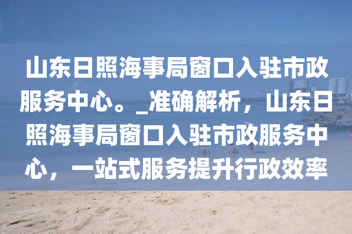 山東日照海事局窗口入駐市政服務中心。_準確解析，山東日照海事局窗口入駐市政服務中心，一站式服務提升行政效率