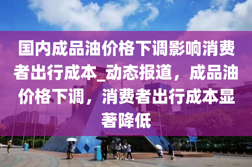 國內(nèi)成品油價格下調(diào)影響消費者出行成本_動態(tài)報道，成品油價格下調(diào)，消費者出行成木工機械,設(shè)備,零部件本顯著降低