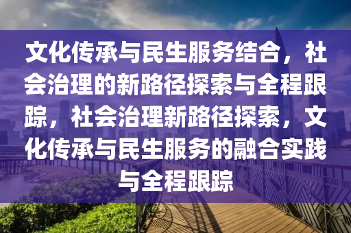 文化傳承與民生服務(wù)結(jié)合，社會(huì)治理的新路徑探索與全程跟蹤，社會(huì)治理新路徑探索，文化傳承與民生服務(wù)的融合實(shí)踐與全程跟蹤