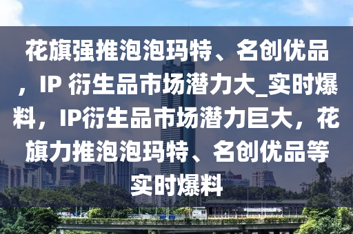 花旗強推泡泡瑪特、名創(chuàng)優(yōu)品，IP 衍生品市場潛力大_實時爆料，IP衍生品市場潛力巨大，花旗力推泡泡瑪特、名創(chuàng)優(yōu)品等實時爆料