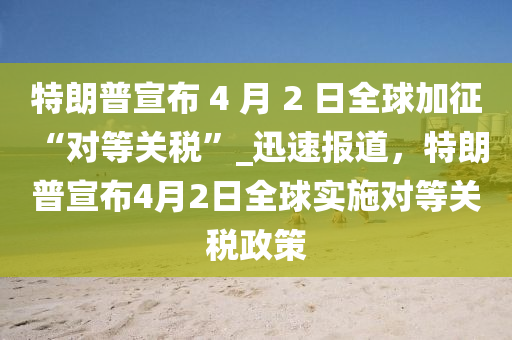 特朗普宣布 4 月 2 日全球加征 “對等關(guān)稅”_迅速報道，特朗普宣布4月2日全球?qū)嵤Φ汝P(guān)稅政策