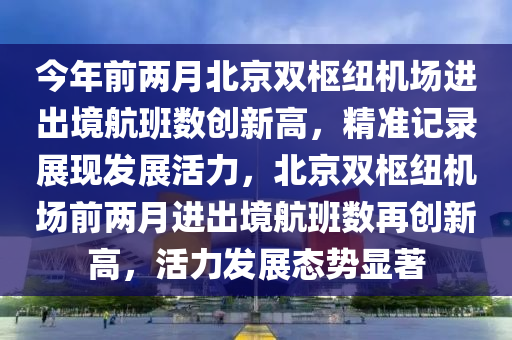 今年前兩月北京雙樞紐機場進出境航班數(shù)創(chuàng)新高，精準記錄展現(xiàn)發(fā)展活力，北京雙樞紐機場前兩月進出境航班數(shù)再創(chuàng)新高，活力發(fā)展態(tài)勢顯著