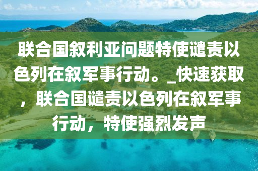 聯(lián)合國敘利亞問題特使譴責以色列在敘軍事行動。_快速獲取，聯(lián)合國譴責以色列在敘軍事行動，特使強烈發(fā)聲