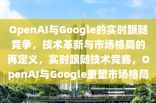 OpenAI與Google的實時跟隨競爭，技術(shù)革新與市場格局的再定義，實時跟隨技術(shù)競賽，OpenAI與Google重塑市場格局