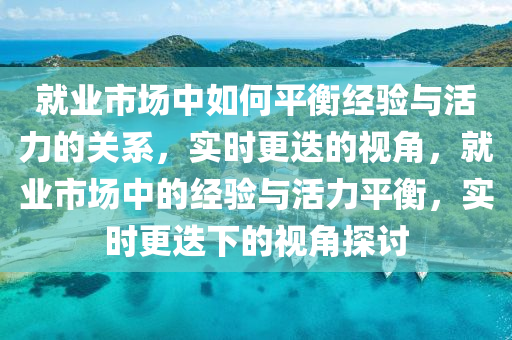 就業(yè)市場中如何平衡經(jīng)驗與活力的關系，實時更迭的視角，就業(yè)市場中的經(jīng)驗與活力平衡，實時更迭下的視角探討